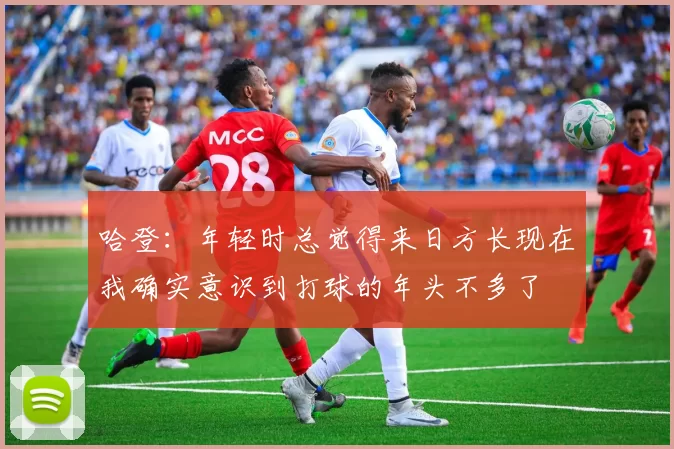 哈登：年轻时总觉得来日方长现在我确实意识到打球的年头不多了