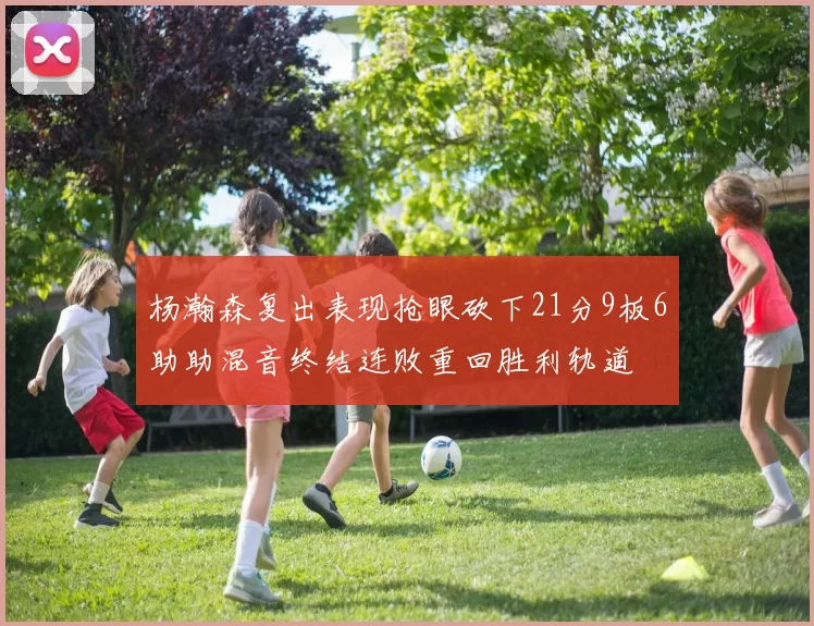 杨瀚森复出表现抢眼砍下21分9板6助助混音终结连败重回胜利轨道