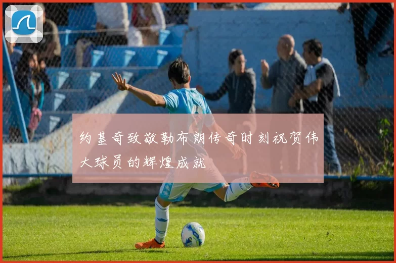 约基奇致敬勒布朗传奇时刻祝贺伟大球员的辉煌成就