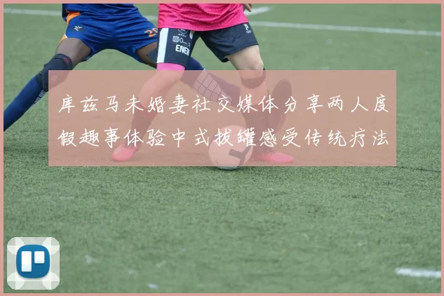 库兹马未婚妻社交媒体分享两人度假趣事体验中式拔罐感受传统疗法魅力