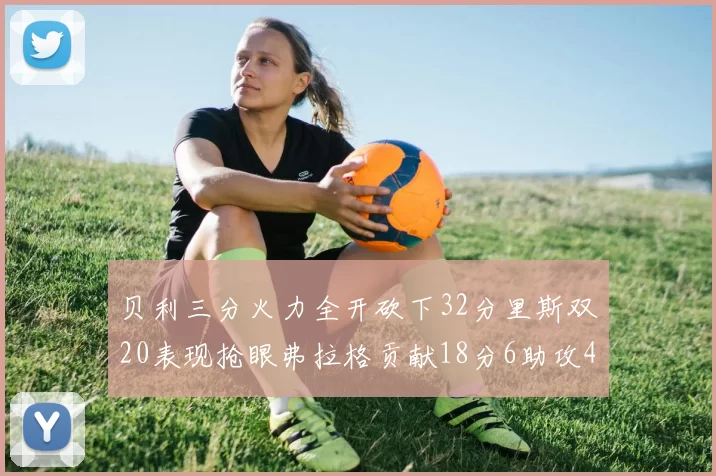 贝利三分火力全开砍下32分里斯双20表现抢眼弗拉格贡献18分6助攻4盖帽